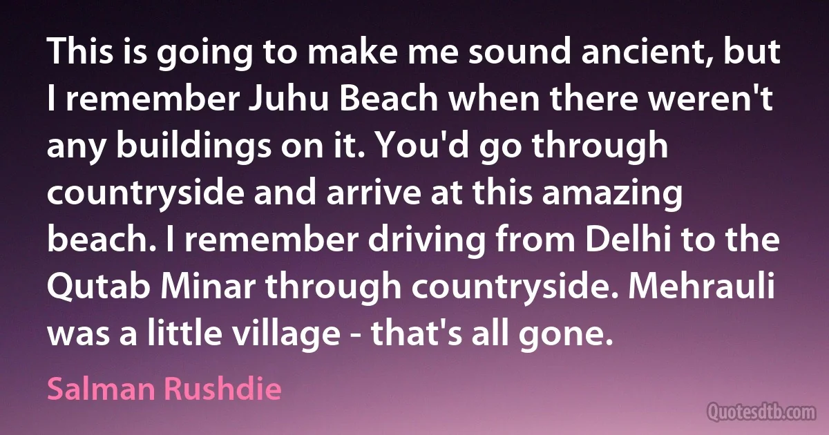 This is going to make me sound ancient, but I remember Juhu Beach when there weren't any buildings on it. You'd go through countryside and arrive at this amazing beach. I remember driving from Delhi to the Qutab Minar through countryside. Mehrauli was a little village - that's all gone. (Salman Rushdie)