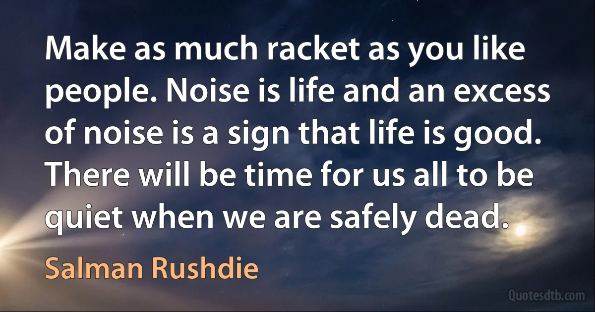 Make as much racket as you like people. Noise is life and an excess of noise is a sign that life is good. There will be time for us all to be quiet when we are safely dead. (Salman Rushdie)