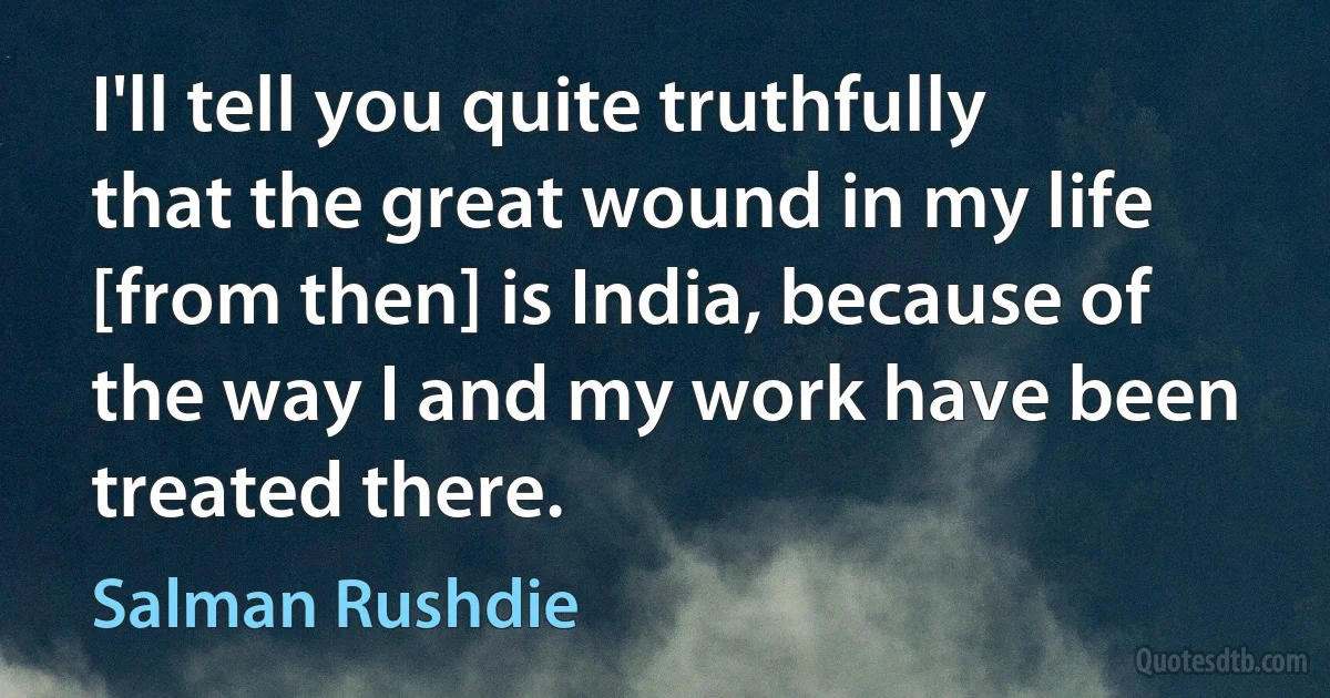 I'll tell you quite truthfully that the great wound in my life [from then] is India, because of the way I and my work have been treated there. (Salman Rushdie)