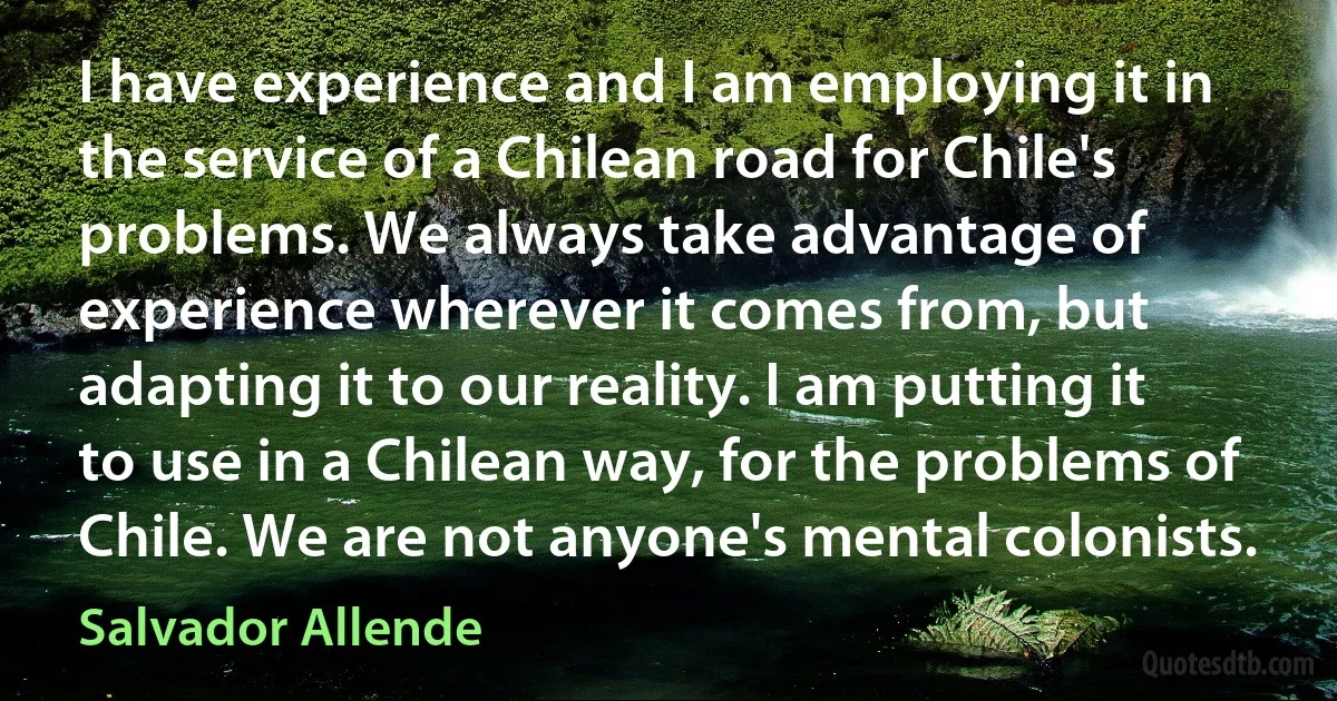 I have experience and I am employing it in the service of a Chilean road for Chile's problems. We always take advantage of experience wherever it comes from, but adapting it to our reality. I am putting it to use in a Chilean way, for the problems of Chile. We are not anyone's mental colonists. (Salvador Allende)