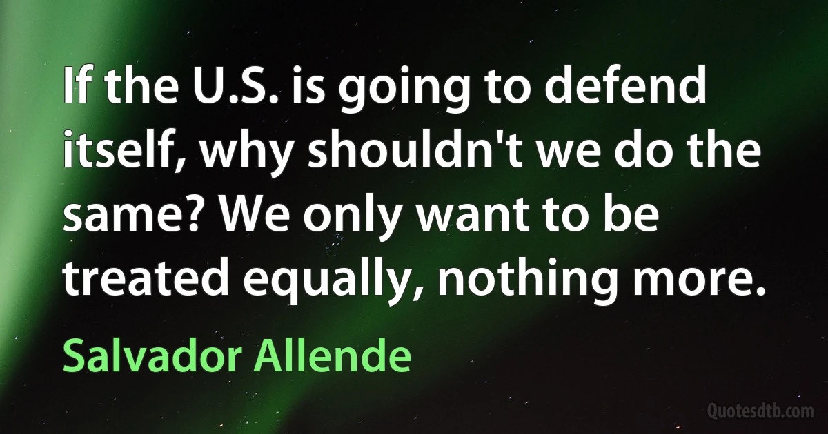 If the U.S. is going to defend itself, why shouldn't we do the same? We only want to be treated equally, nothing more. (Salvador Allende)