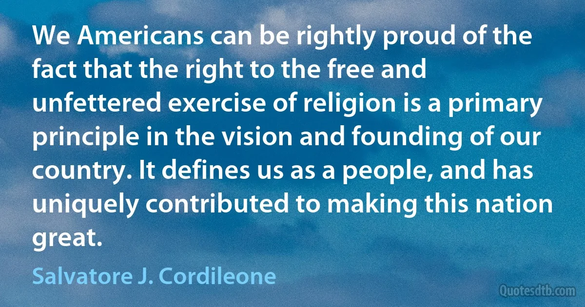 We Americans can be rightly proud of the fact that the right to the free and unfettered exercise of religion is a primary principle in the vision and founding of our country. It defines us as a people, and has uniquely contributed to making this nation great. (Salvatore J. Cordileone)