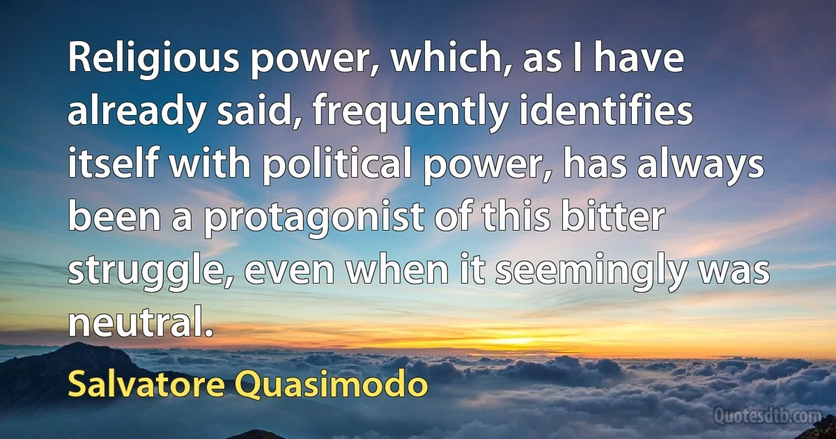 Religious power, which, as I have already said, frequently identifies itself with political power, has always been a protagonist of this bitter struggle, even when it seemingly was neutral. (Salvatore Quasimodo)