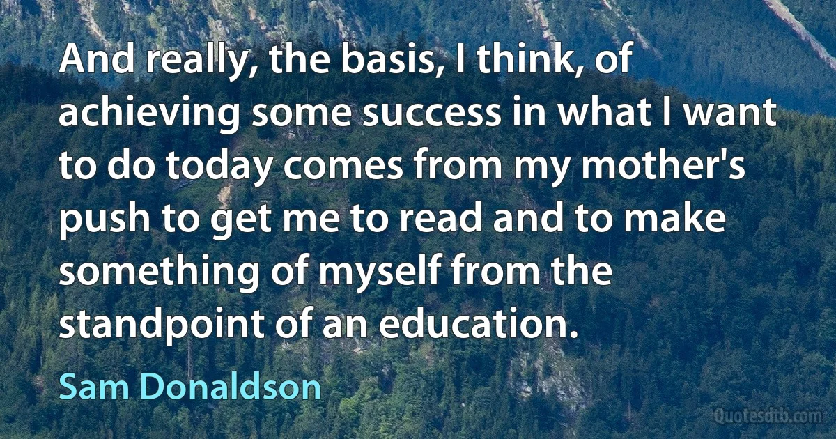 And really, the basis, I think, of achieving some success in what I want to do today comes from my mother's push to get me to read and to make something of myself from the standpoint of an education. (Sam Donaldson)