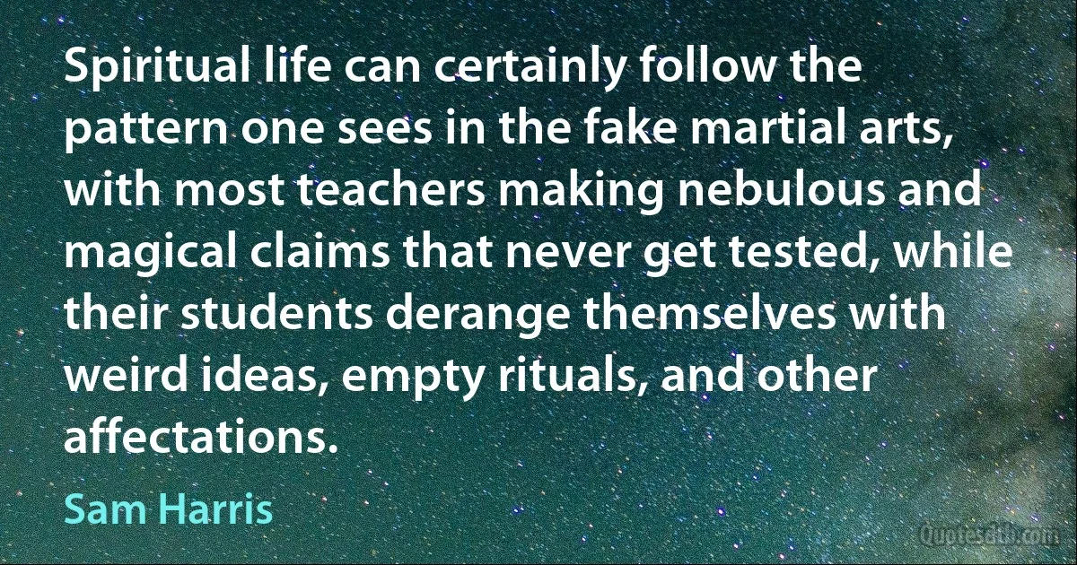 Spiritual life can certainly follow the pattern one sees in the fake martial arts, with most teachers making nebulous and magical claims that never get tested, while their students derange themselves with weird ideas, empty rituals, and other affectations. (Sam Harris)