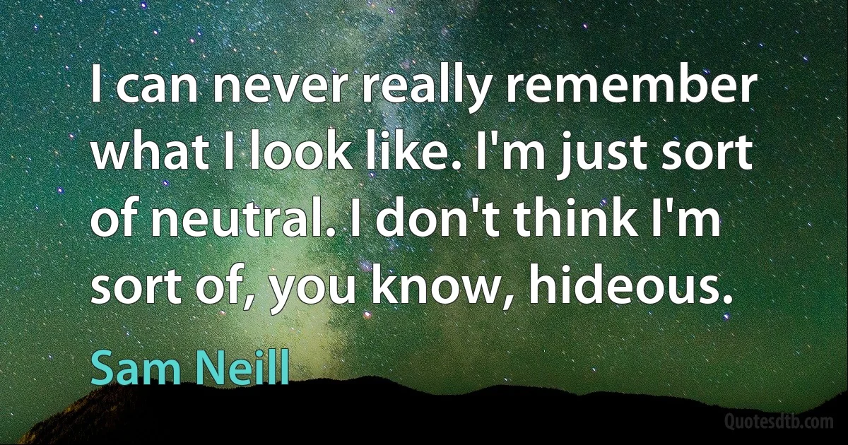 I can never really remember what I look like. I'm just sort of neutral. I don't think I'm sort of, you know, hideous. (Sam Neill)