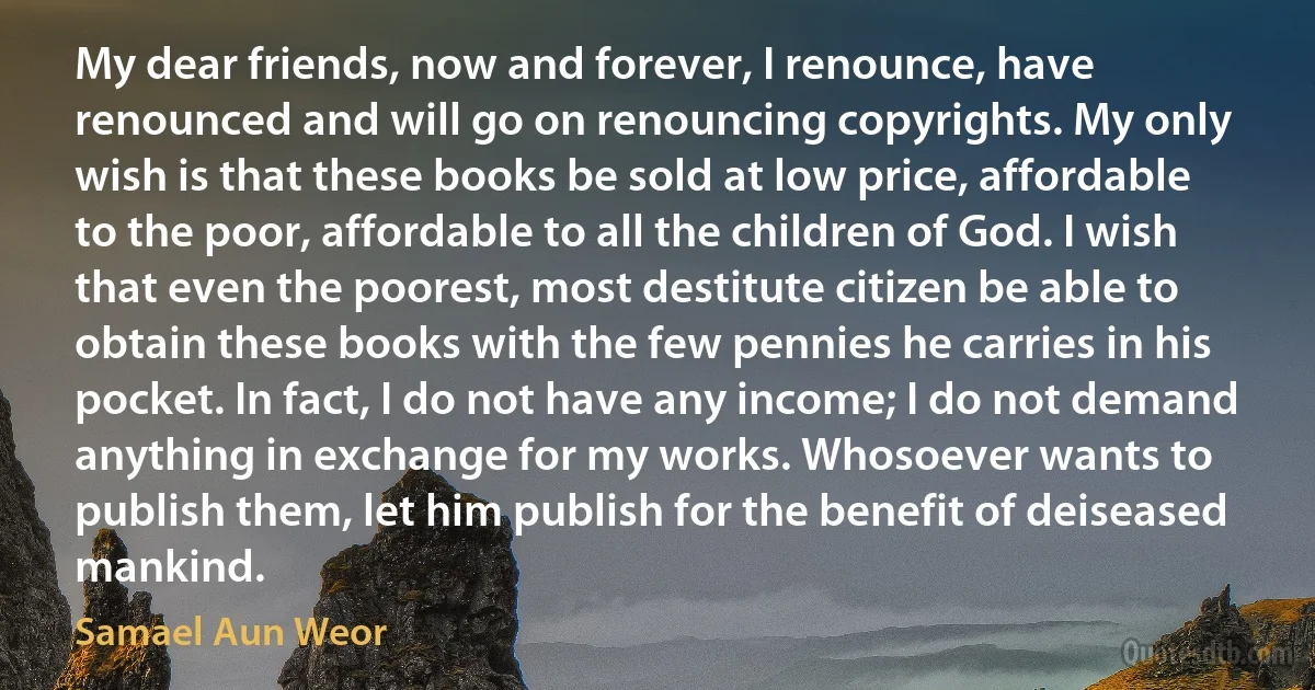 My dear friends, now and forever, I renounce, have renounced and will go on renouncing copyrights. My only wish is that these books be sold at low price, affordable to the poor, affordable to all the children of God. I wish that even the poorest, most destitute citizen be able to obtain these books with the few pennies he carries in his pocket. In fact, I do not have any income; I do not demand anything in exchange for my works. Whosoever wants to publish them, let him publish for the benefit of deiseased mankind. (Samael Aun Weor)