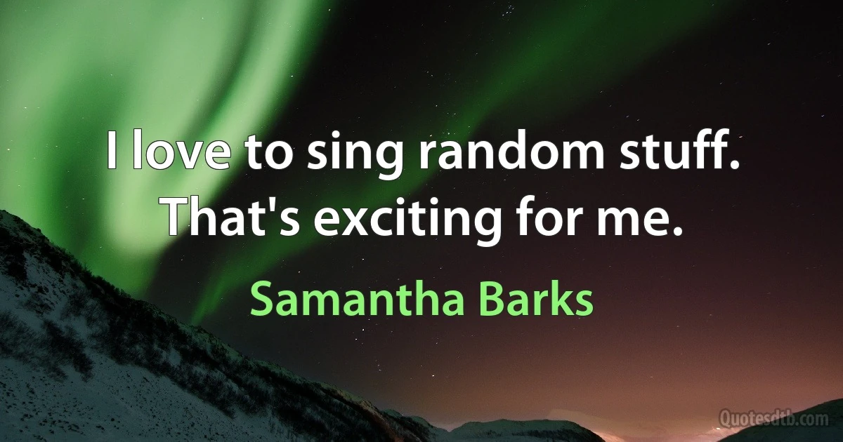 I love to sing random stuff. That's exciting for me. (Samantha Barks)