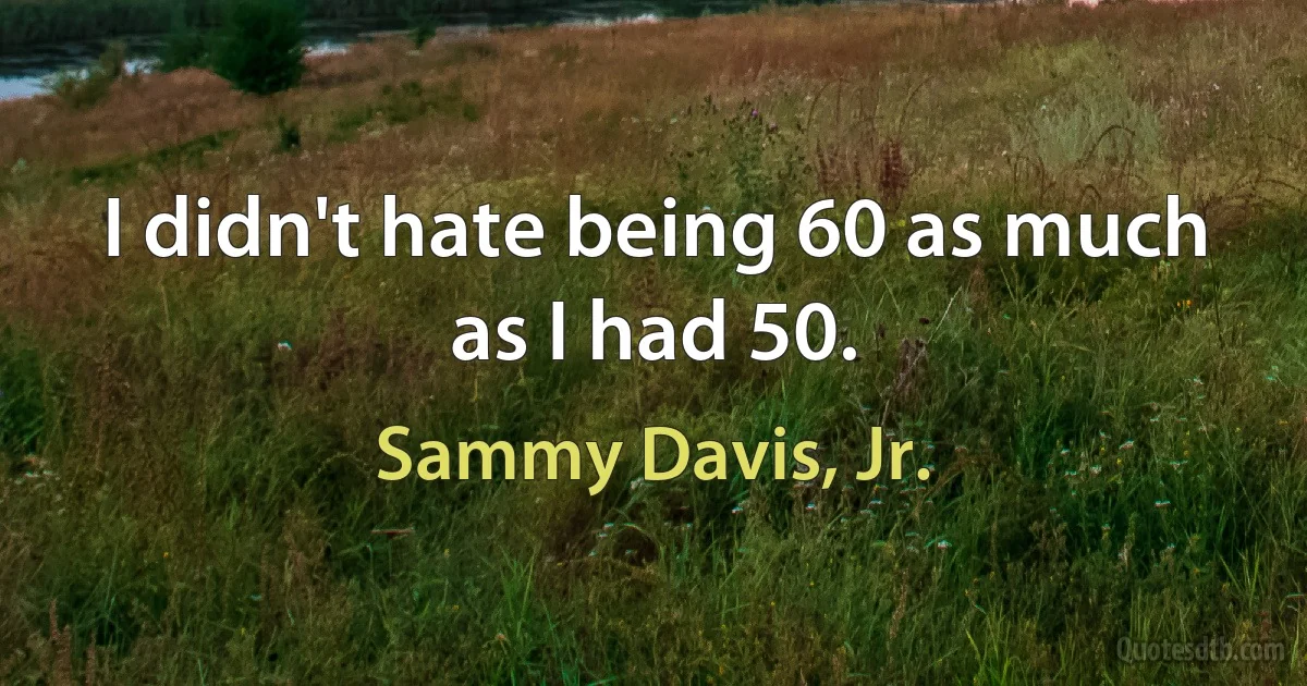 I didn't hate being 60 as much as I had 50. (Sammy Davis, Jr.)