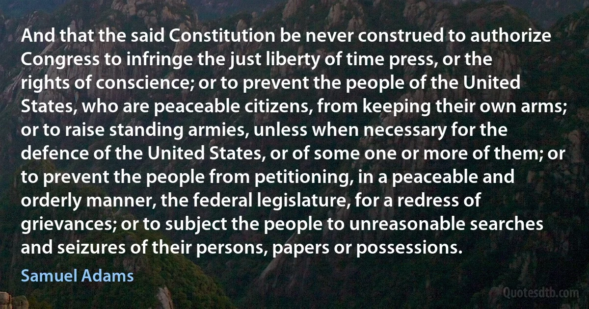 And that the said Constitution be never construed to authorize Congress to infringe the just liberty of time press, or the rights of conscience; or to prevent the people of the United States, who are peaceable citizens, from keeping their own arms; or to raise standing armies, unless when necessary for the defence of the United States, or of some one or more of them; or to prevent the people from petitioning, in a peaceable and orderly manner, the federal legislature, for a redress of grievances; or to subject the people to unreasonable searches and seizures of their persons, papers or possessions. (Samuel Adams)