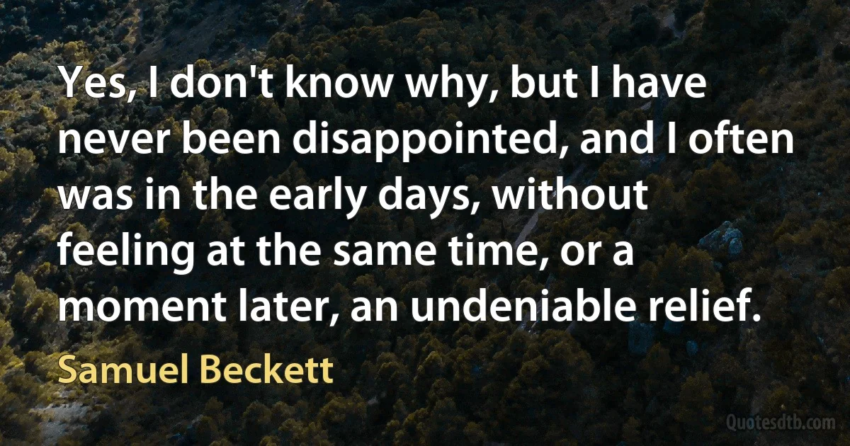 Yes, I don't know why, but I have never been disappointed, and I often was in the early days, without feeling at the same time, or a moment later, an undeniable relief. (Samuel Beckett)