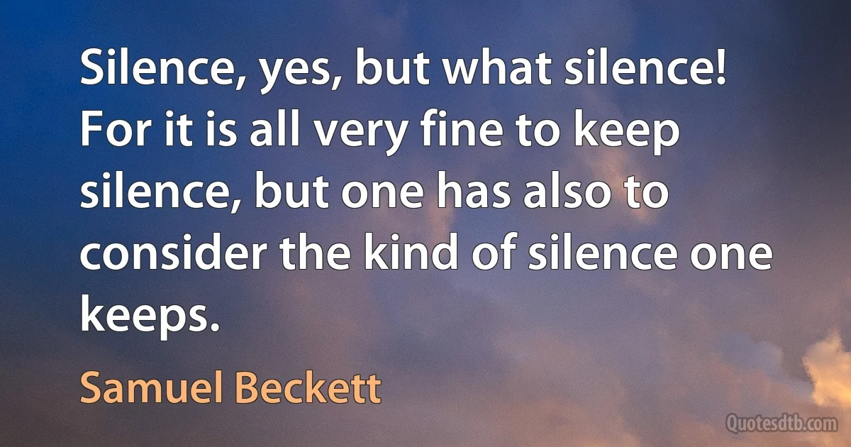 Silence, yes, but what silence! For it is all very fine to keep silence, but one has also to consider the kind of silence one keeps. (Samuel Beckett)