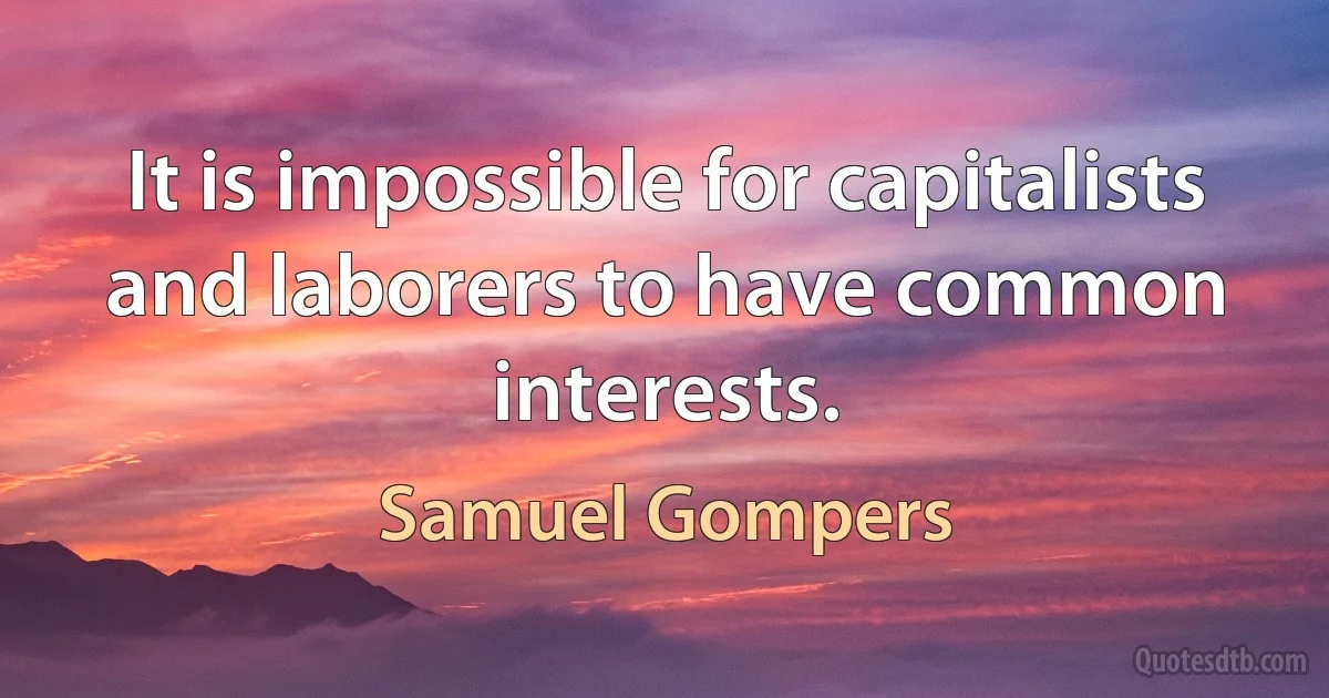 It is impossible for capitalists and laborers to have common interests. (Samuel Gompers)