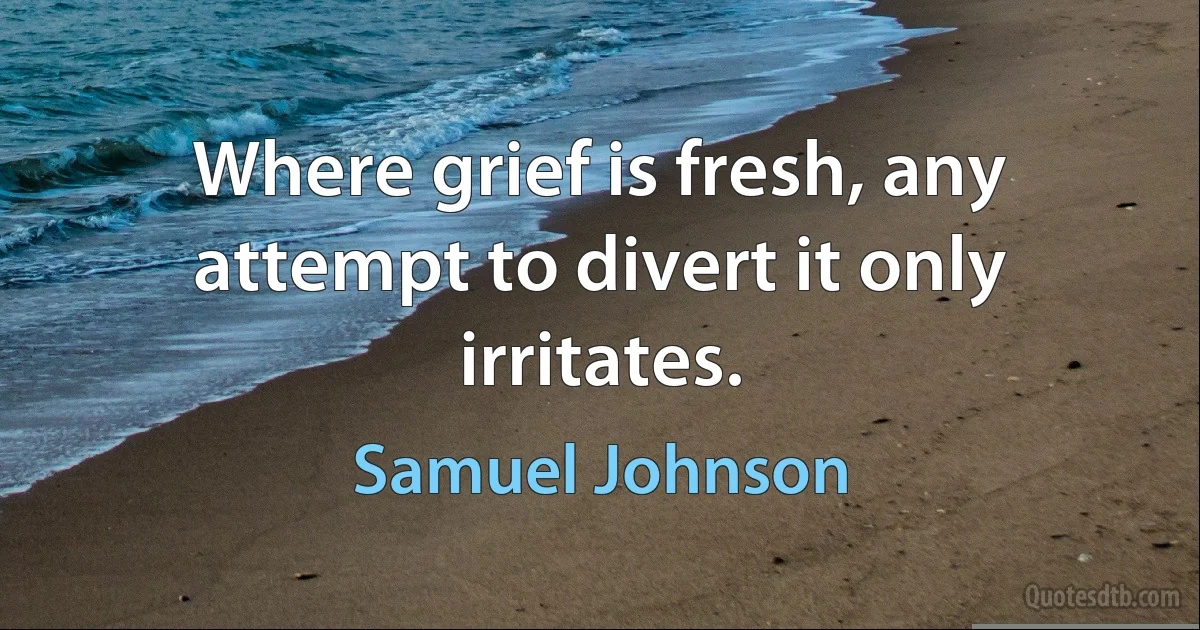 Where grief is fresh, any attempt to divert it only irritates. (Samuel Johnson)