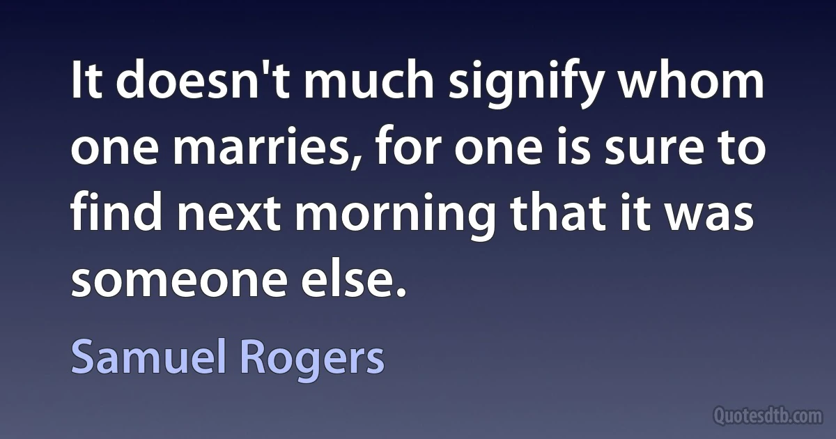 It doesn't much signify whom one marries, for one is sure to find next morning that it was someone else. (Samuel Rogers)