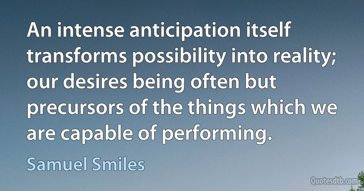 An intense anticipation itself transforms possibility into reality; our desires being often but precursors of the things which we are capable of performing. (Samuel Smiles)