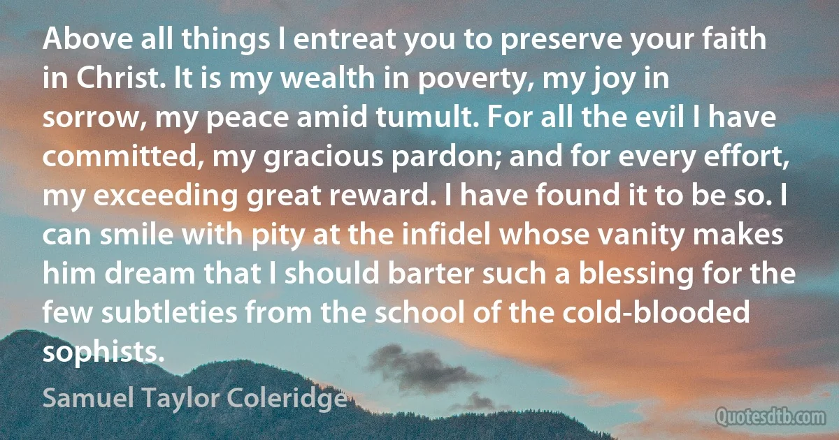 Above all things I entreat you to preserve your faith in Christ. It is my wealth in poverty, my joy in sorrow, my peace amid tumult. For all the evil I have committed, my gracious pardon; and for every effort, my exceeding great reward. I have found it to be so. I can smile with pity at the infidel whose vanity makes him dream that I should barter such a blessing for the few subtleties from the school of the cold-blooded sophists. (Samuel Taylor Coleridge)