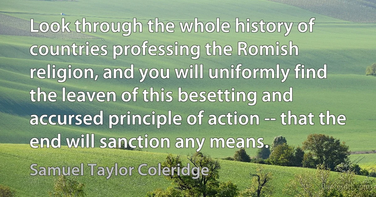 Look through the whole history of countries professing the Romish religion, and you will uniformly find the leaven of this besetting and accursed principle of action -- that the end will sanction any means. (Samuel Taylor Coleridge)