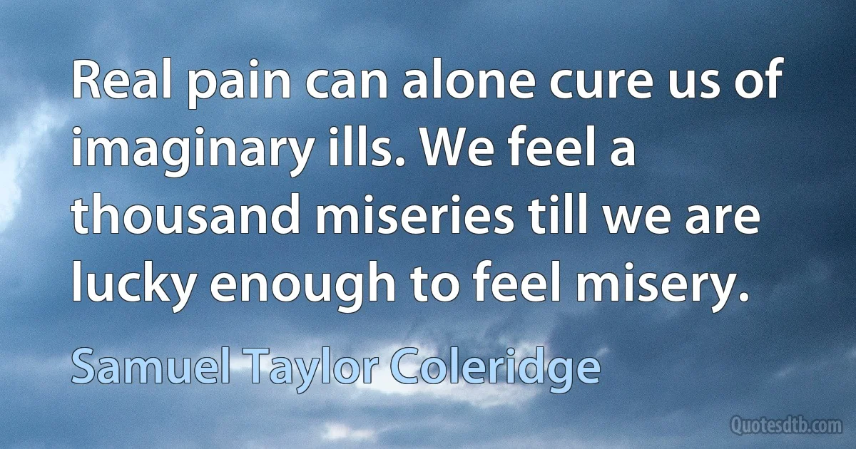 Real pain can alone cure us of imaginary ills. We feel a thousand miseries till we are lucky enough to feel misery. (Samuel Taylor Coleridge)