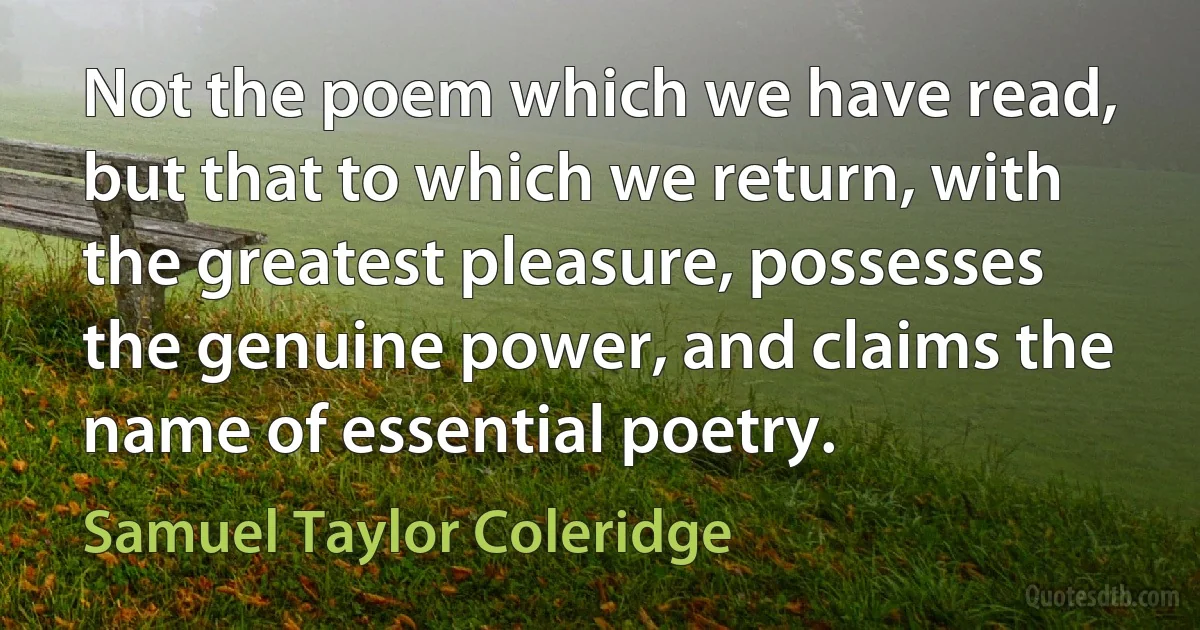 Not the poem which we have read, but that to which we return, with the greatest pleasure, possesses the genuine power, and claims the name of essential poetry. (Samuel Taylor Coleridge)