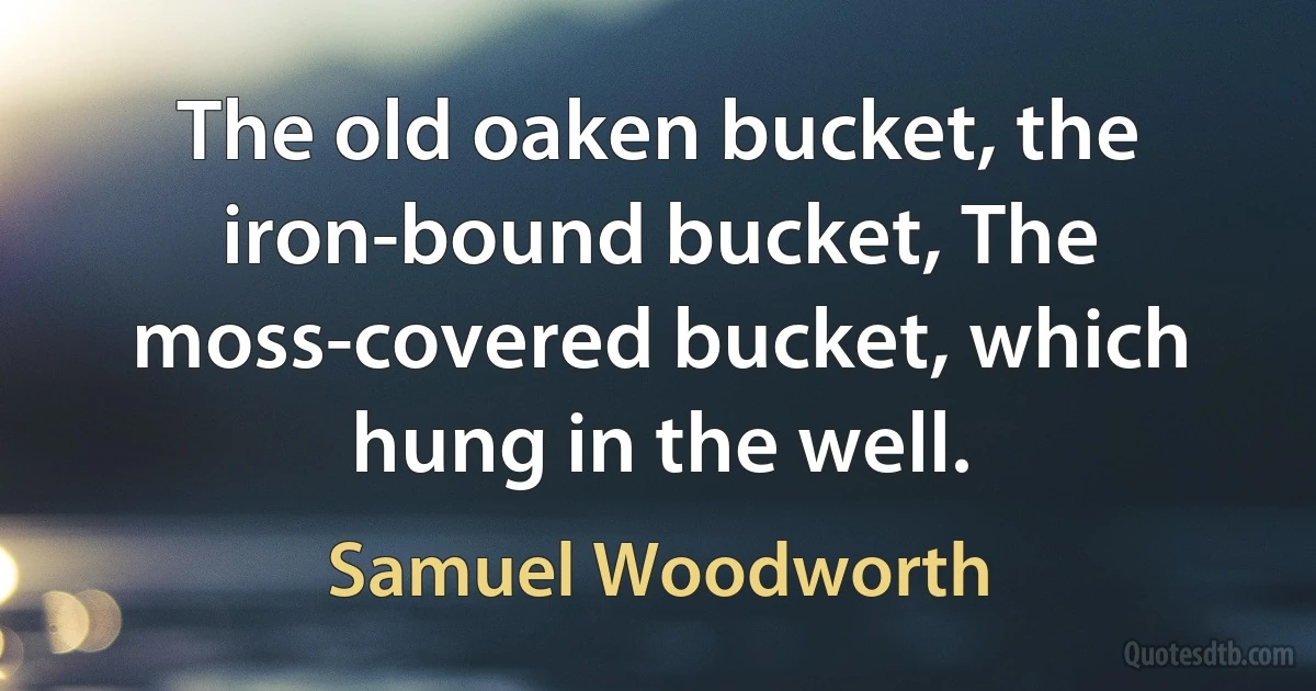 The old oaken bucket, the iron-bound bucket, The moss-covered bucket, which hung in the well. (Samuel Woodworth)