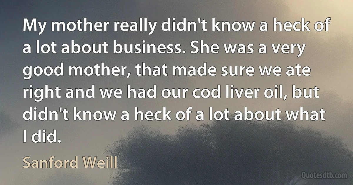 My mother really didn't know a heck of a lot about business. She was a very good mother, that made sure we ate right and we had our cod liver oil, but didn't know a heck of a lot about what I did. (Sanford Weill)