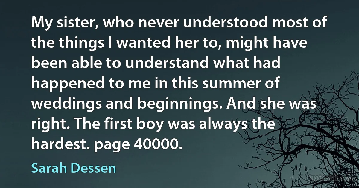 My sister, who never understood most of the things I wanted her to, might have been able to understand what had happened to me in this summer of weddings and beginnings. And she was right. The first boy was always the hardest. page 40000. (Sarah Dessen)