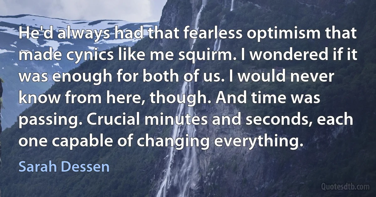 He'd always had that fearless optimism that made cynics like me squirm. I wondered if it was enough for both of us. I would never know from here, though. And time was passing. Crucial minutes and seconds, each one capable of changing everything. (Sarah Dessen)