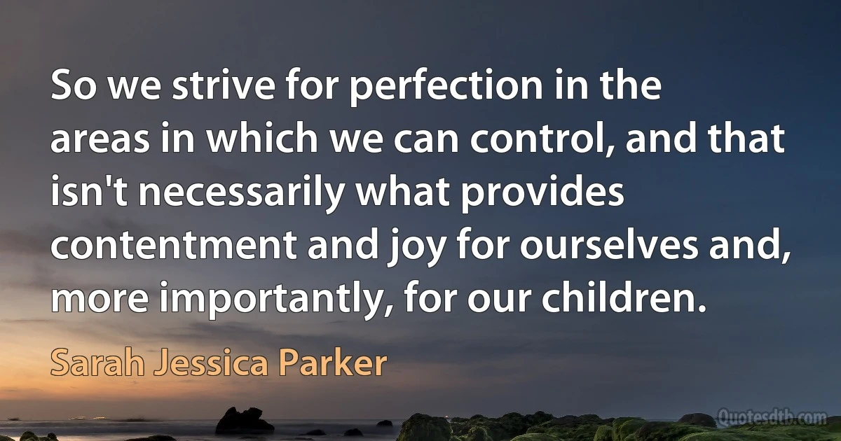 So we strive for perfection in the areas in which we can control, and that isn't necessarily what provides contentment and joy for ourselves and, more importantly, for our children. (Sarah Jessica Parker)