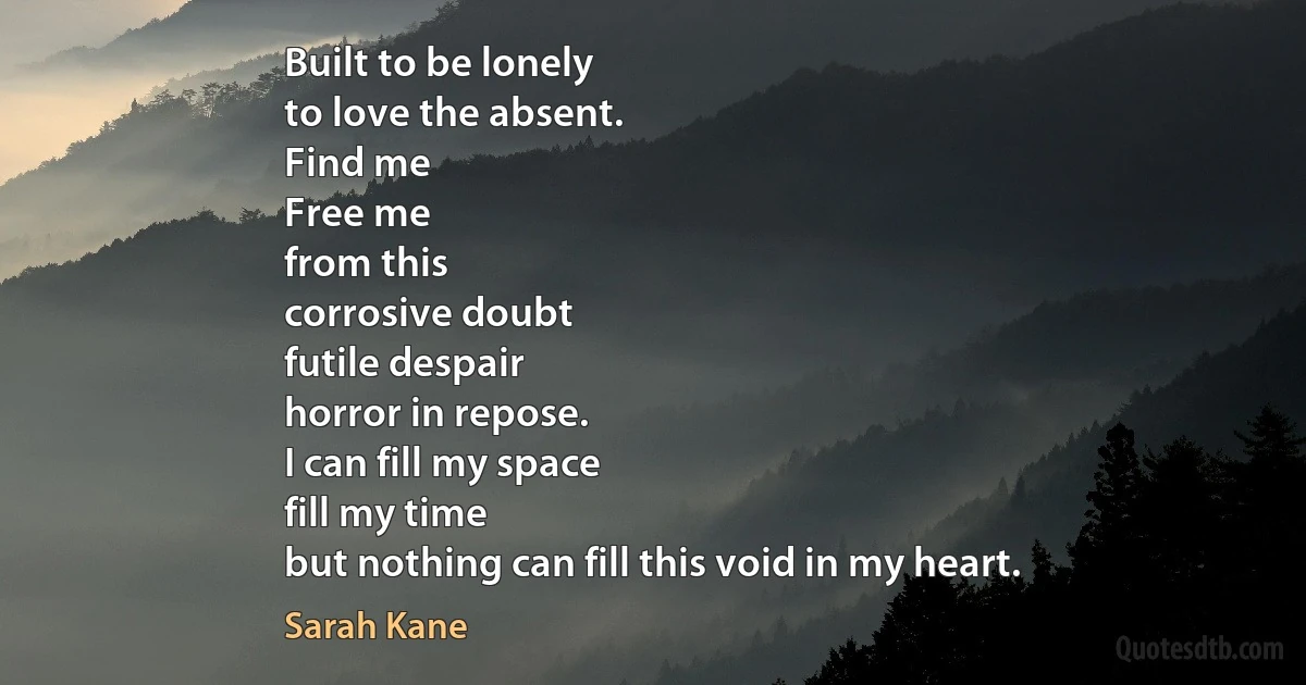 Built to be lonely
to love the absent.
Find me
Free me
from this
corrosive doubt
futile despair
horror in repose.
I can fill my space
fill my time
but nothing can fill this void in my heart. (Sarah Kane)