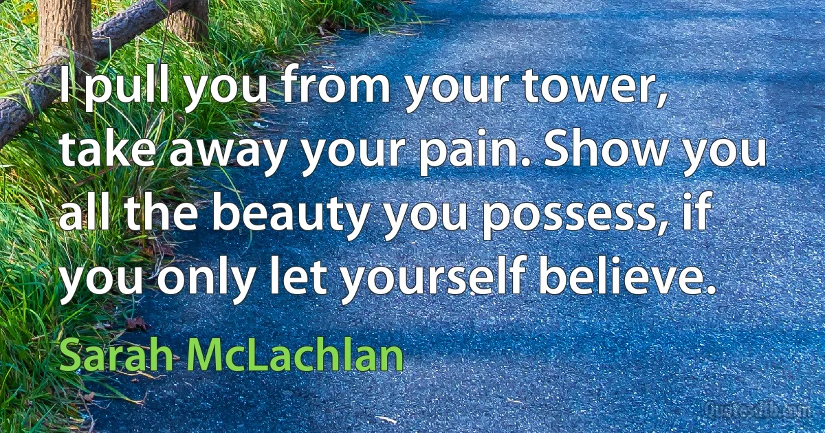 I pull you from your tower, take away your pain. Show you all the beauty you possess, if you only let yourself believe. (Sarah McLachlan)