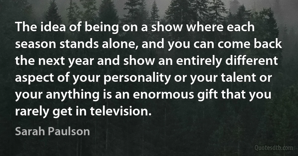 The idea of being on a show where each season stands alone, and you can come back the next year and show an entirely different aspect of your personality or your talent or your anything is an enormous gift that you rarely get in television. (Sarah Paulson)