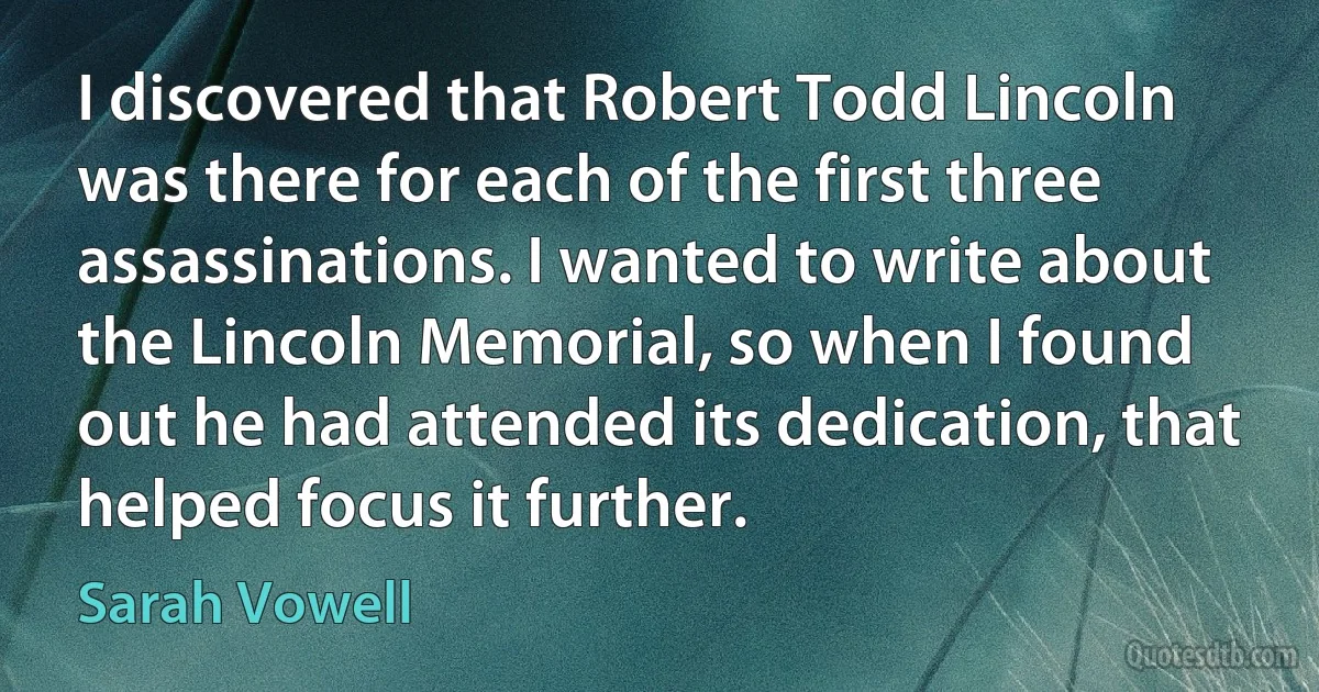 I discovered that Robert Todd Lincoln was there for each of the first three assassinations. I wanted to write about the Lincoln Memorial, so when I found out he had attended its dedication, that helped focus it further. (Sarah Vowell)