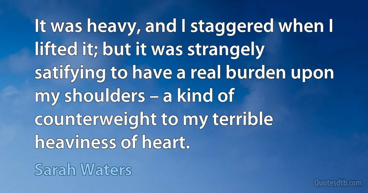 It was heavy, and I staggered when I lifted it; but it was strangely satifying to have a real burden upon my shoulders – a kind of counterweight to my terrible heaviness of heart. (Sarah Waters)