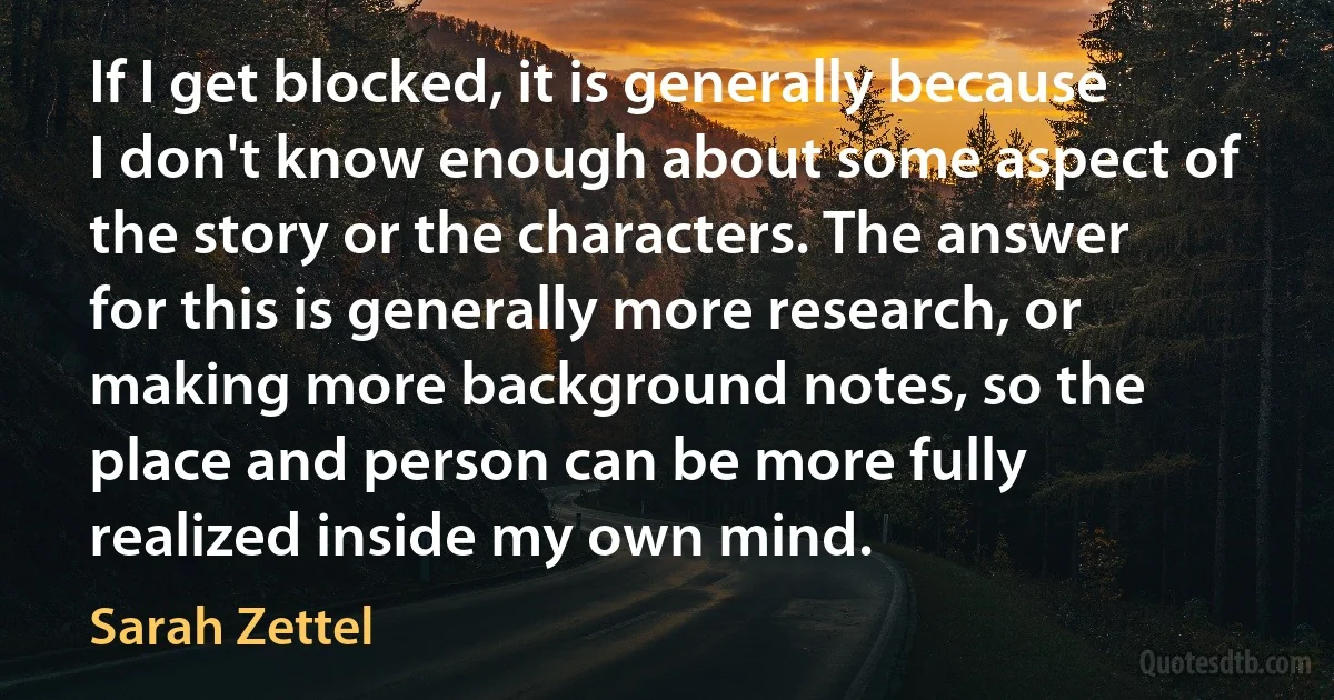 If I get blocked, it is generally because I don't know enough about some aspect of the story or the characters. The answer for this is generally more research, or making more background notes, so the place and person can be more fully realized inside my own mind. (Sarah Zettel)