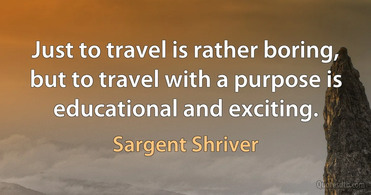 Just to travel is rather boring, but to travel with a purpose is educational and exciting. (Sargent Shriver)