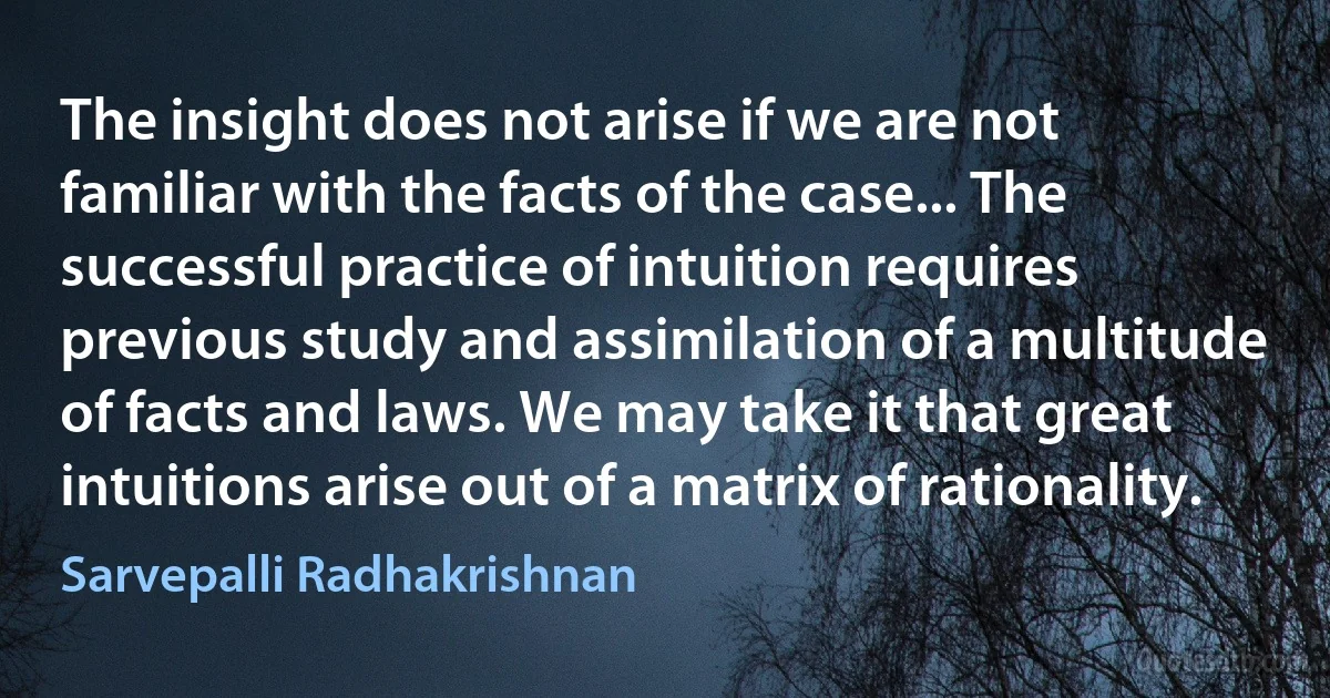 The insight does not arise if we are not familiar with the facts of the case... The successful practice of intuition requires previous study and assimilation of a multitude of facts and laws. We may take it that great intuitions arise out of a matrix of rationality. (Sarvepalli Radhakrishnan)