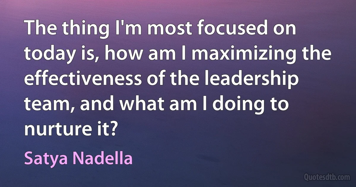 The thing I'm most focused on today is, how am I maximizing the effectiveness of the leadership team, and what am I doing to nurture it? (Satya Nadella)