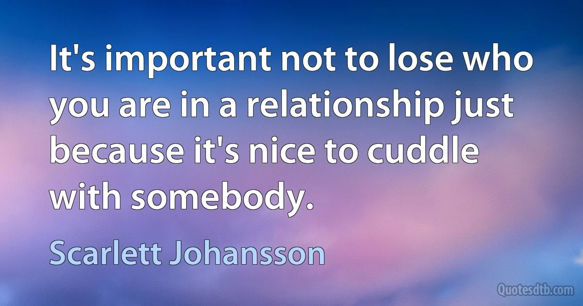 It's important not to lose who you are in a relationship just because it's nice to cuddle with somebody. (Scarlett Johansson)