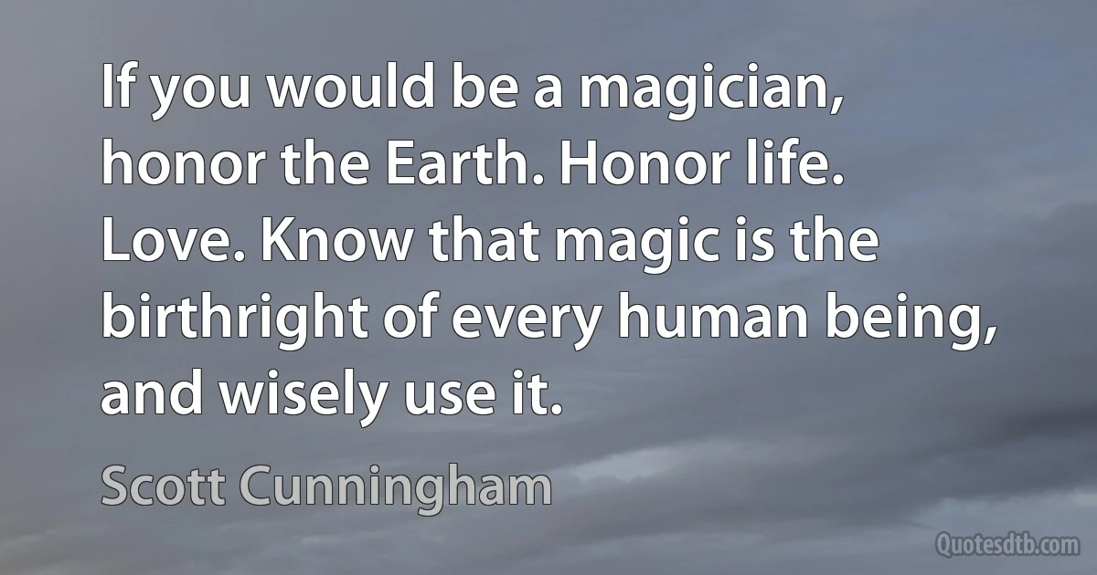 If you would be a magician, honor the Earth. Honor life. Love. Know that magic is the birthright of every human being, and wisely use it. (Scott Cunningham)