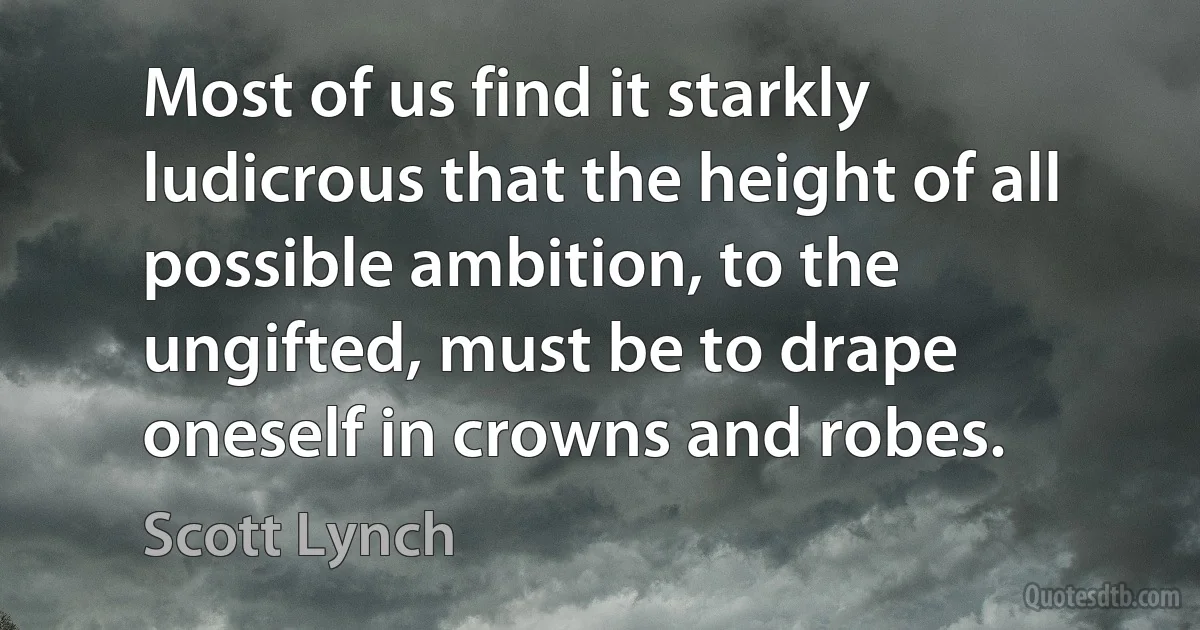 Most of us find it starkly ludicrous that the height of all possible ambition, to the ungifted, must be to drape oneself in crowns and robes. (Scott Lynch)