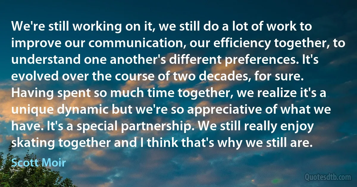 We're still working on it, we still do a lot of work to improve our communication, our efficiency together, to understand one another's different preferences. It's evolved over the course of two decades, for sure. Having spent so much time together, we realize it's a unique dynamic but we're so appreciative of what we have. It's a special partnership. We still really enjoy skating together and I think that's why we still are. (Scott Moir)