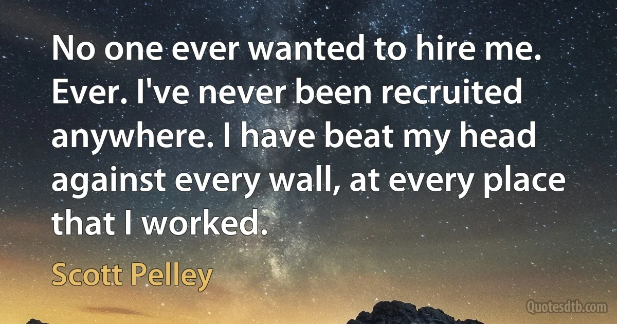 No one ever wanted to hire me. Ever. I've never been recruited anywhere. I have beat my head against every wall, at every place that I worked. (Scott Pelley)