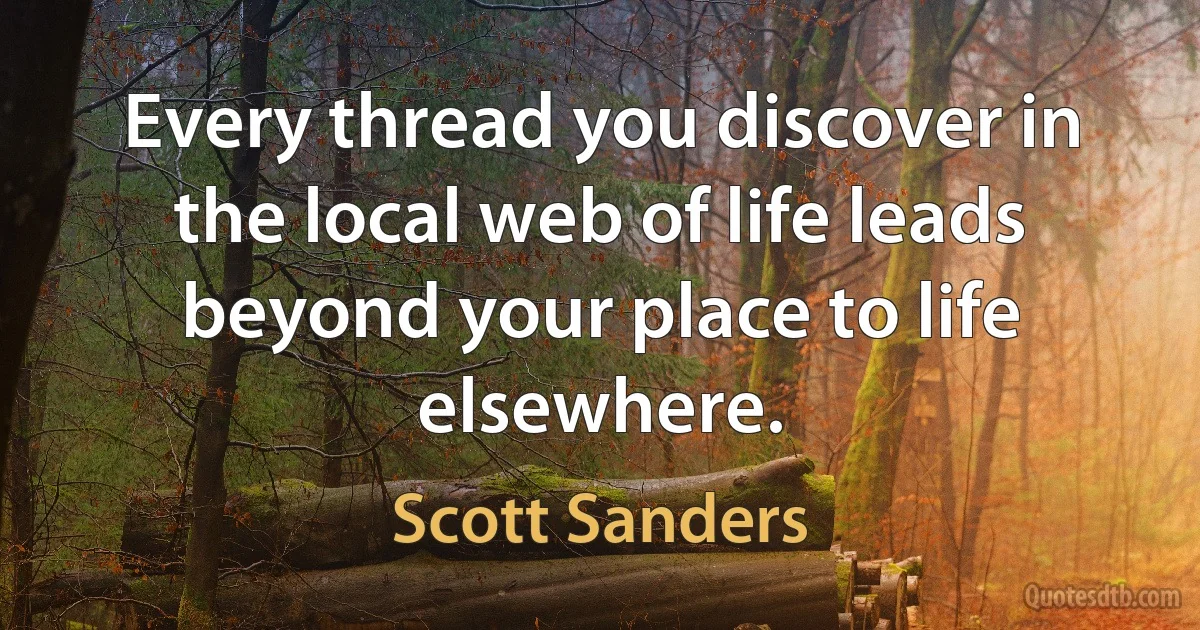 Every thread you discover in the local web of life leads beyond your place to life elsewhere. (Scott Sanders)