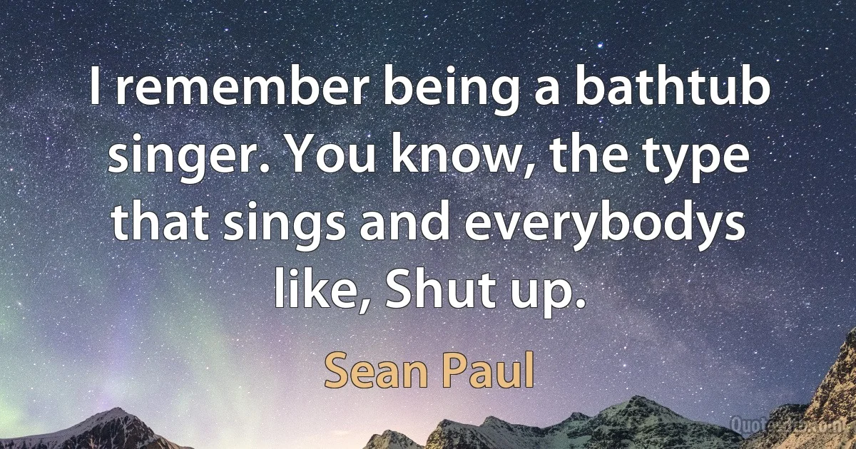 I remember being a bathtub singer. You know, the type that sings and everybodys like, Shut up. (Sean Paul)