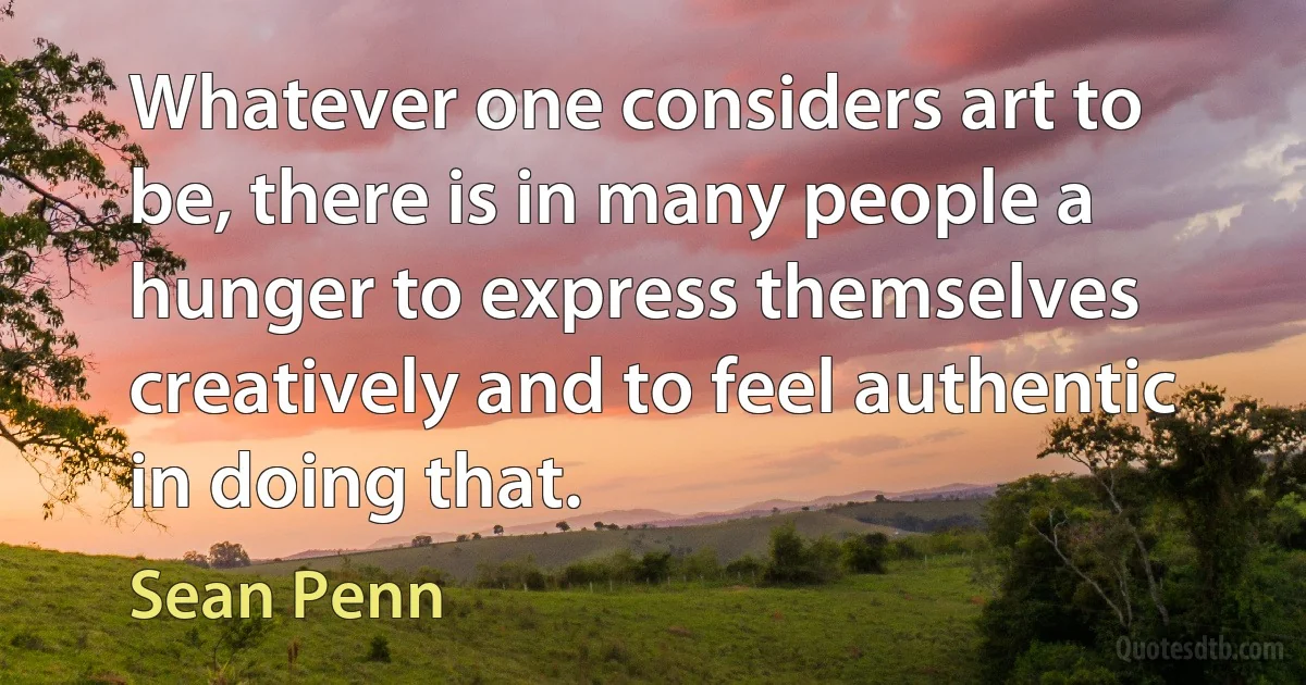 Whatever one considers art to be, there is in many people a hunger to express themselves creatively and to feel authentic in doing that. (Sean Penn)