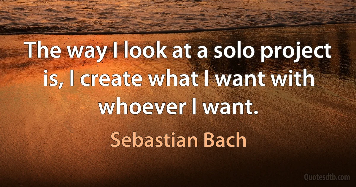 The way I look at a solo project is, I create what I want with whoever I want. (Sebastian Bach)