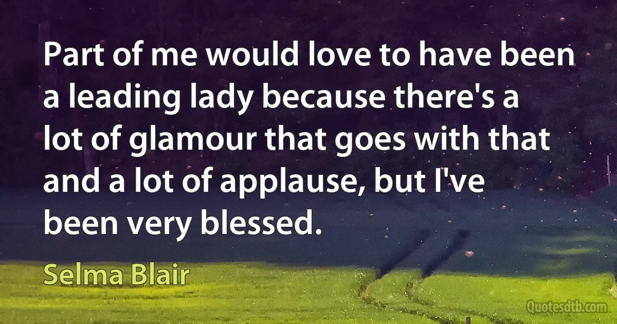 Part of me would love to have been a leading lady because there's a lot of glamour that goes with that and a lot of applause, but I've been very blessed. (Selma Blair)