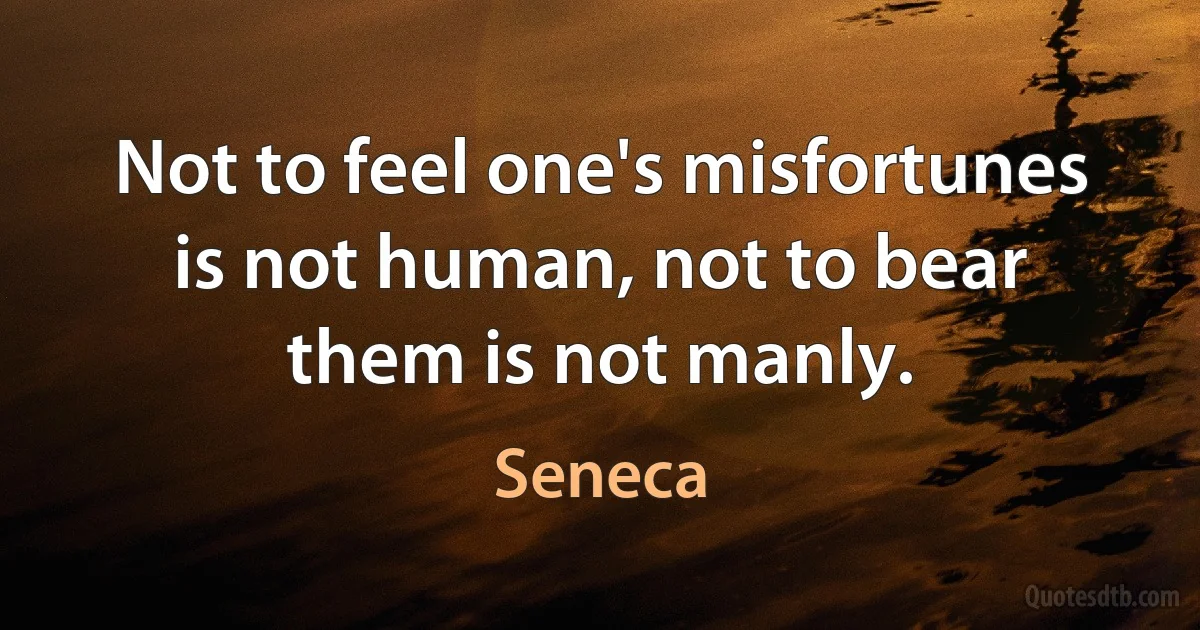 Not to feel one's misfortunes is not human, not to bear them is not manly. (Seneca)