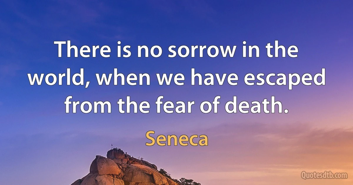 There is no sorrow in the world, when we have escaped from the fear of death. (Seneca)